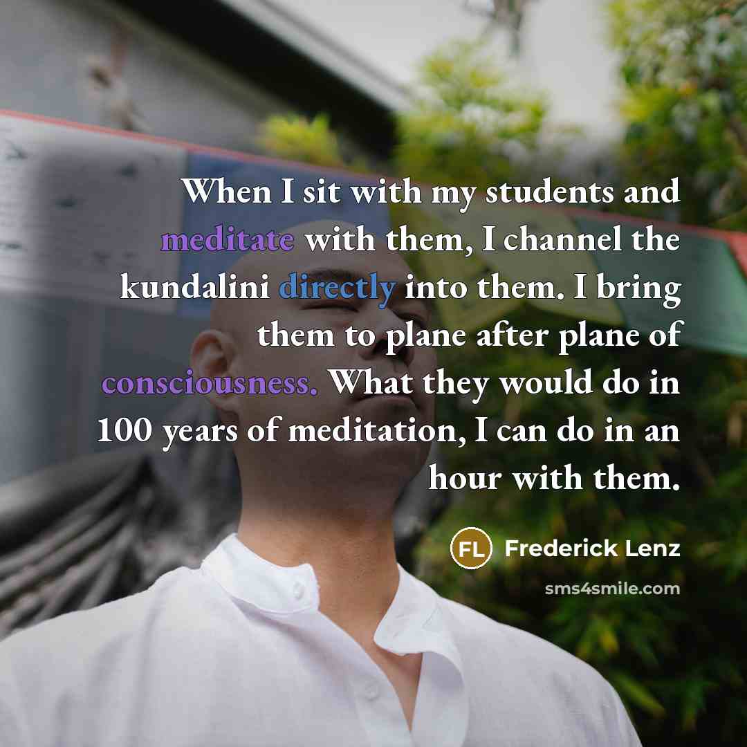 “When I sit with my students and meditate with them, I channel the kundalini directly into them. I bring them to plane after plane of consciousness. What they would do in 100 years of meditation, I can do in an hour with them.” quote by Frederick Lenz