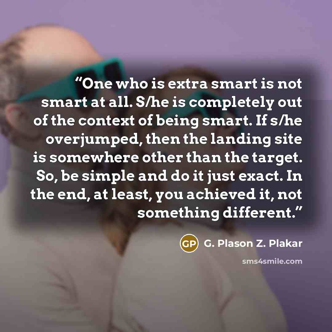 “One who is extra smart is not smart at all. S/he is completely out of the context of being smart. If s/he overjumped, then the landing site is somewhere other than the target. So, be simple and do it just exact. In the end, at least, you achieved it, not something different.” quote by G. Plason Z. Plakar