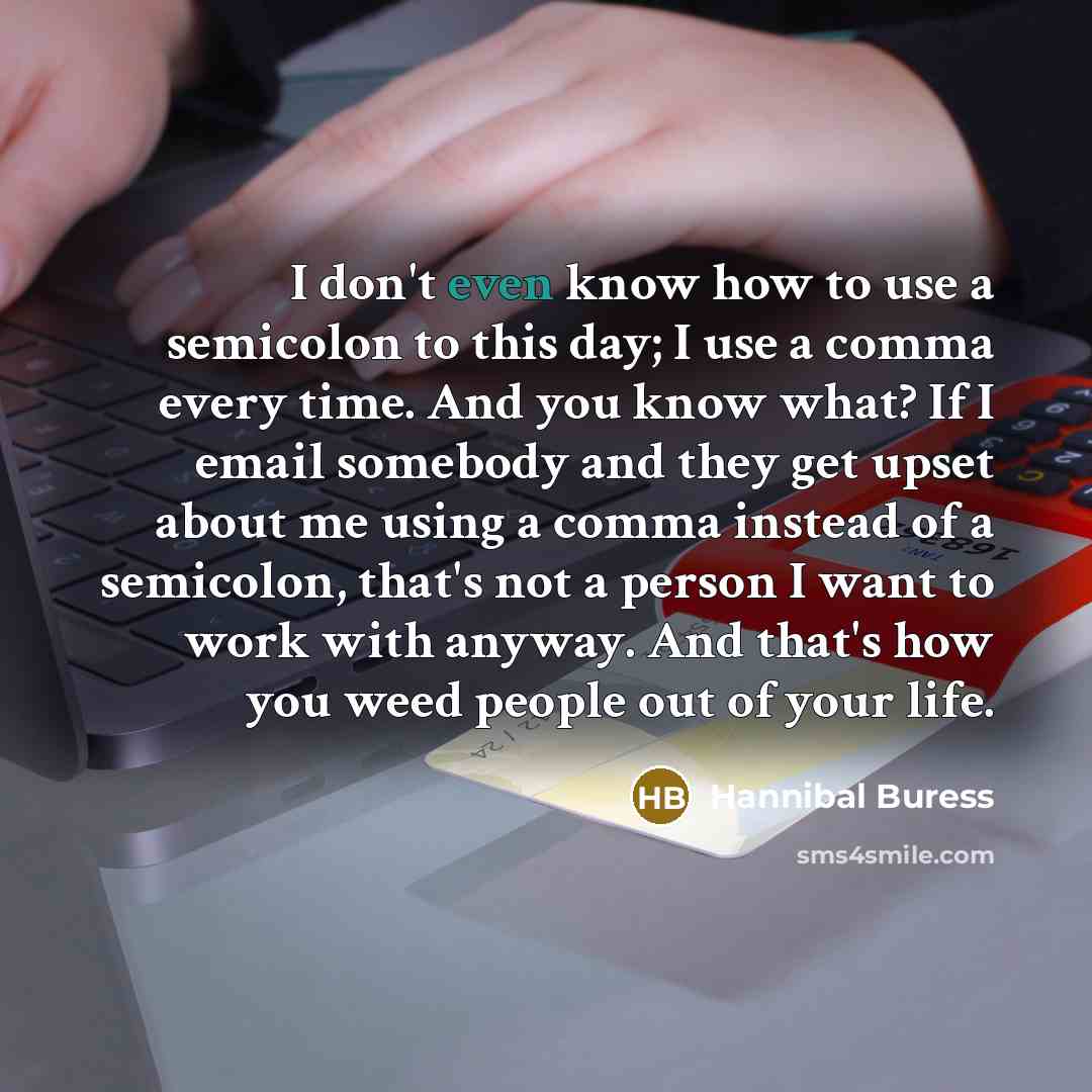 “I don't even know how to use a semicolon to this day; I use a comma every time. And you know what? If I email somebody and they get upset about me using a comma instead of a semicolon, that's not a person I want to work with anyway. And that's how you weed people out of your life.” quote by Hannibal Buress