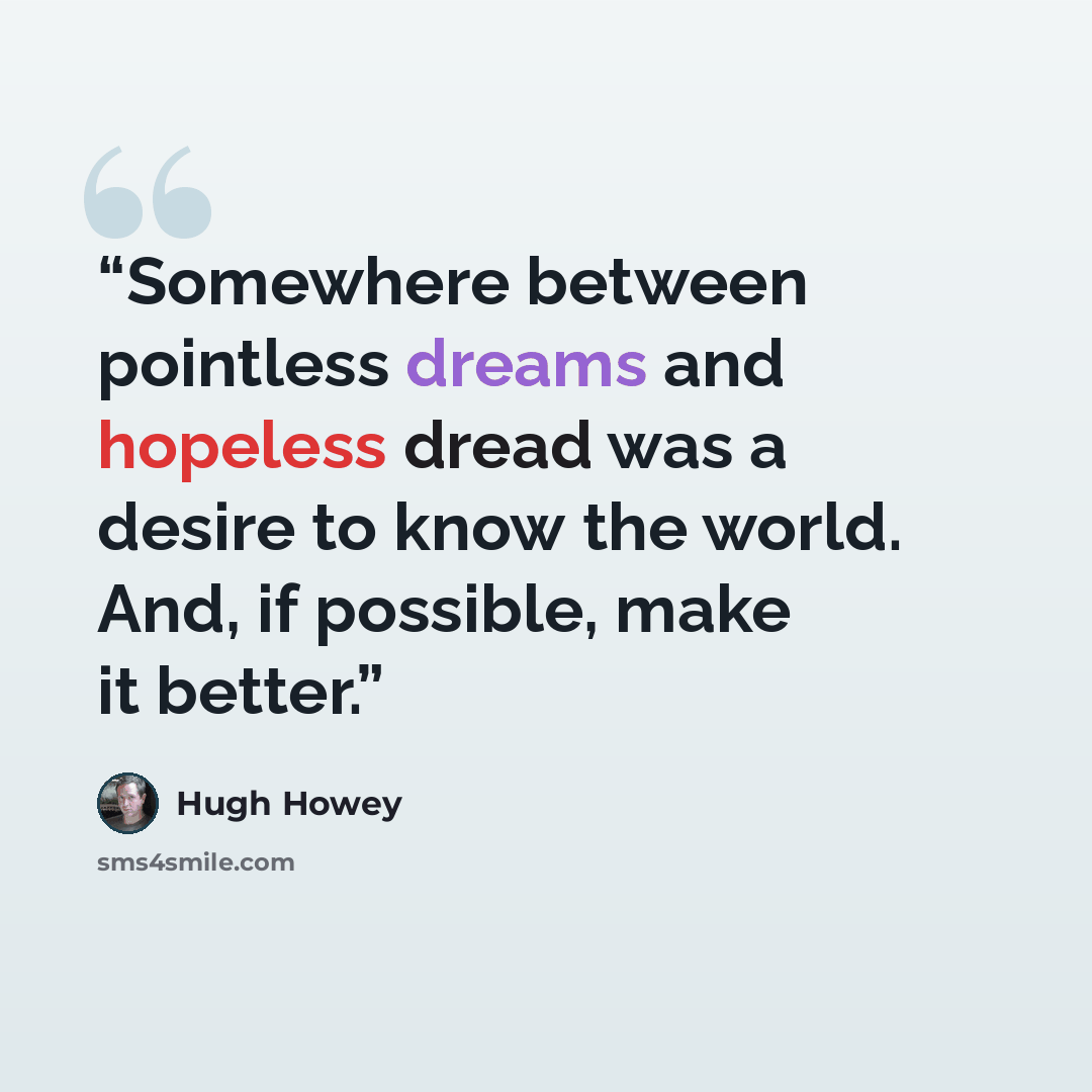 “Somewhere between pointless dreams and hopeless dread was a desire to know the world. And, if possible, make it better.” quote by Hugh Howey