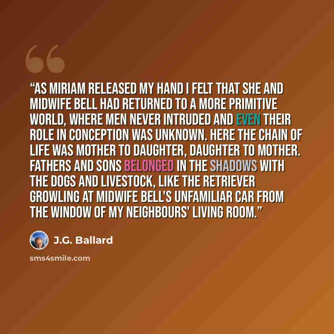 “As Miriam released my hand I felt that she and Midwife Bell had returned to a more primitive world, where men never intruded and even their role in conception was unknown. Here the chain of life was mother to daughter, daughter to mother. Fathers and sons belonged in the shadows with the dogs and…” quote by J.G. Ballard