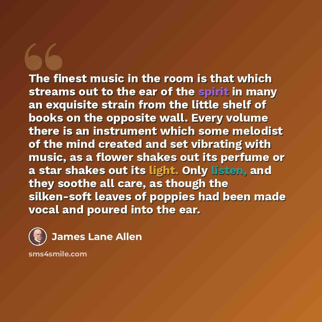 “The finest music in the room is that which streams out to the ear of the spirit in many an exquisite strain from the little shelf of books on the opposite wall. Every volume there is an instrument which some melodist of the mind created and set vibrating with music, as a flower shakes out its…” quote by James Lane Allen