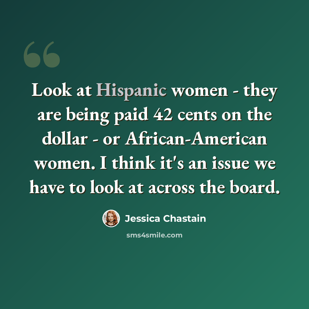 “Look at Hispanic women - they are being paid 42 cents on the dollar - or African-American women. I think it's an issue we have to look at across the board.” quote by Jessica Chastain