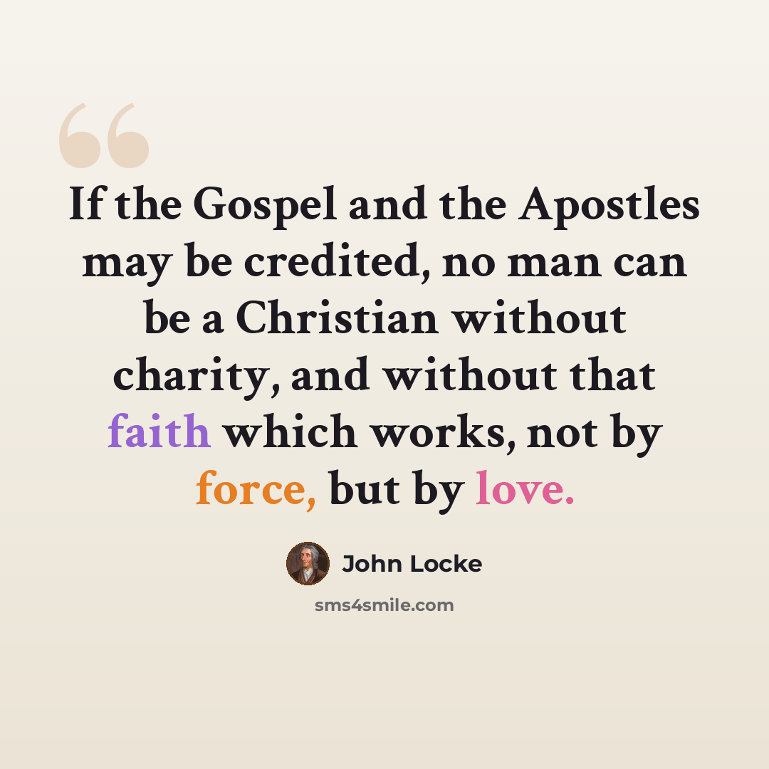 “If the Gospel and the Apostles may be credited, no man can be a Christian without charity, and without that faith which works, not by force, but by love.” quote by John Locke