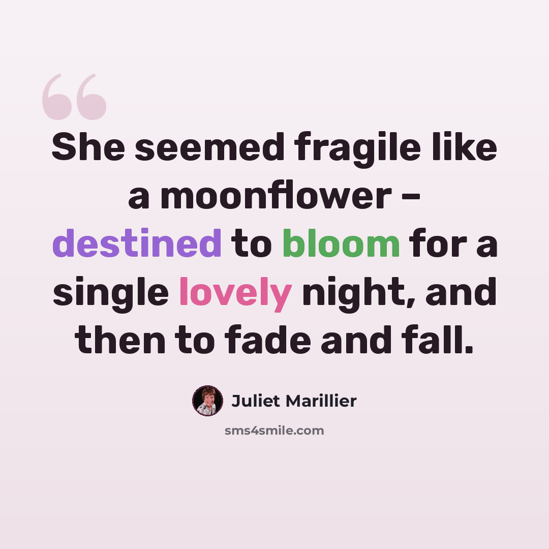 “She seemed fragile like a moonflower – destined to bloom for a single lovely night, and then to fade and fall.” quote by Juliet Marillier