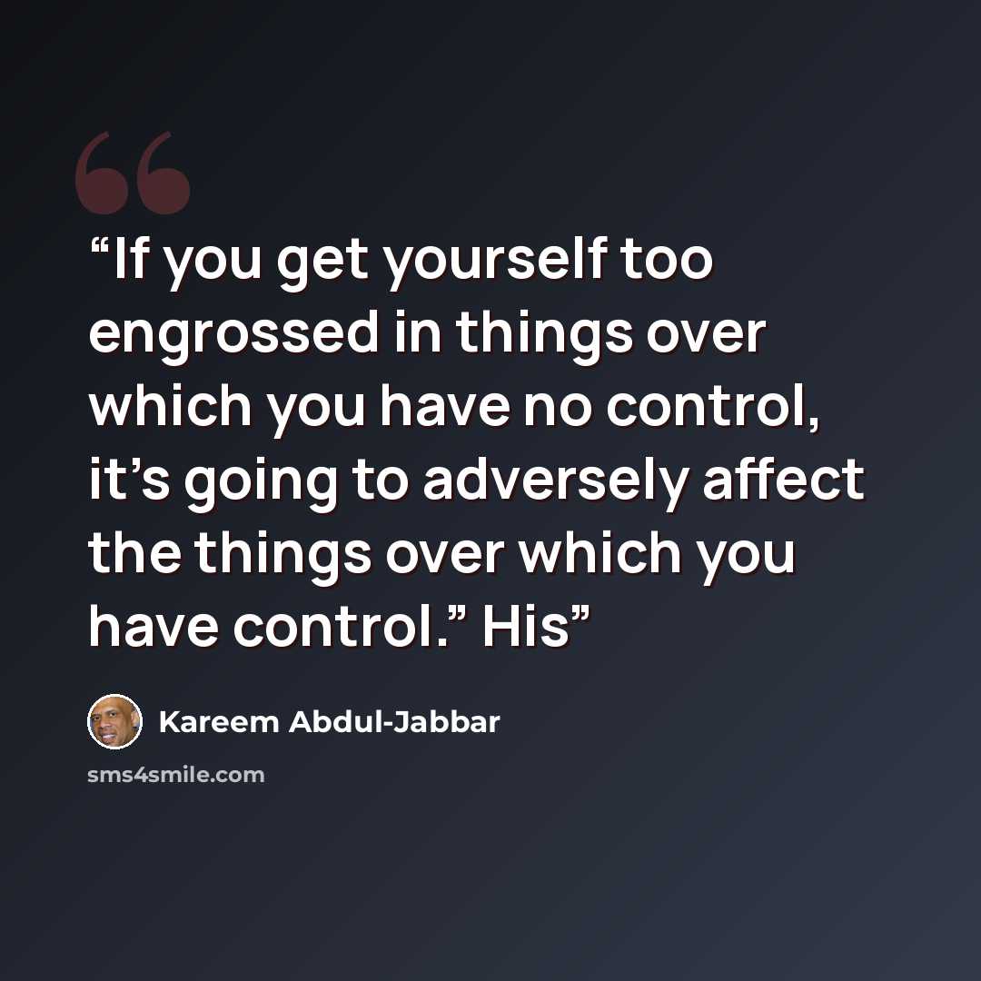 “If you get yourself too engrossed in things over which you have no control, it’s going to adversely affect the things over which you have control.” His” quote by Kareem Abdul-Jabbar