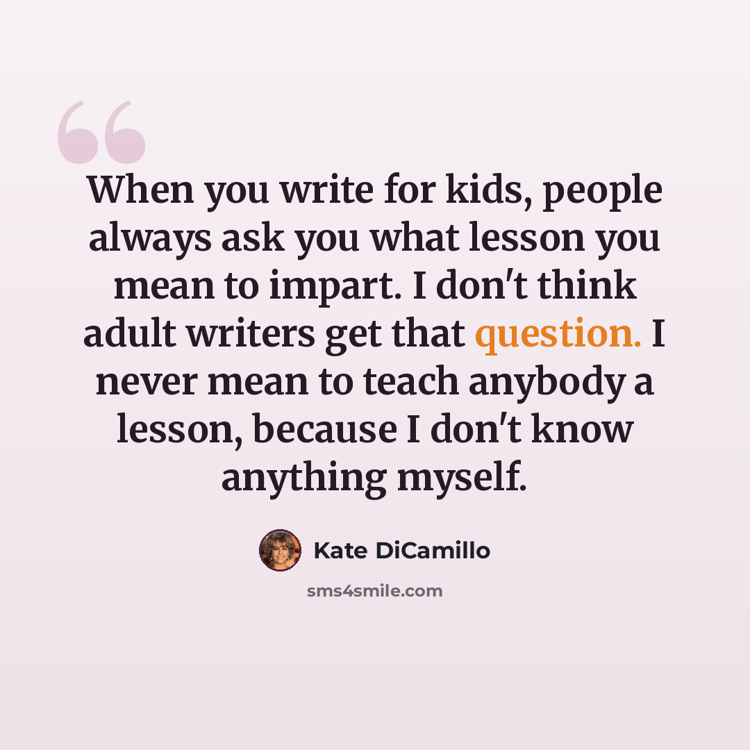 “When you write for kids, people always ask you what lesson you mean to impart. I don't think adult writers get that question. I never mean to teach anybody a lesson, because I don't know anything myself.” quote by Kate DiCamillo