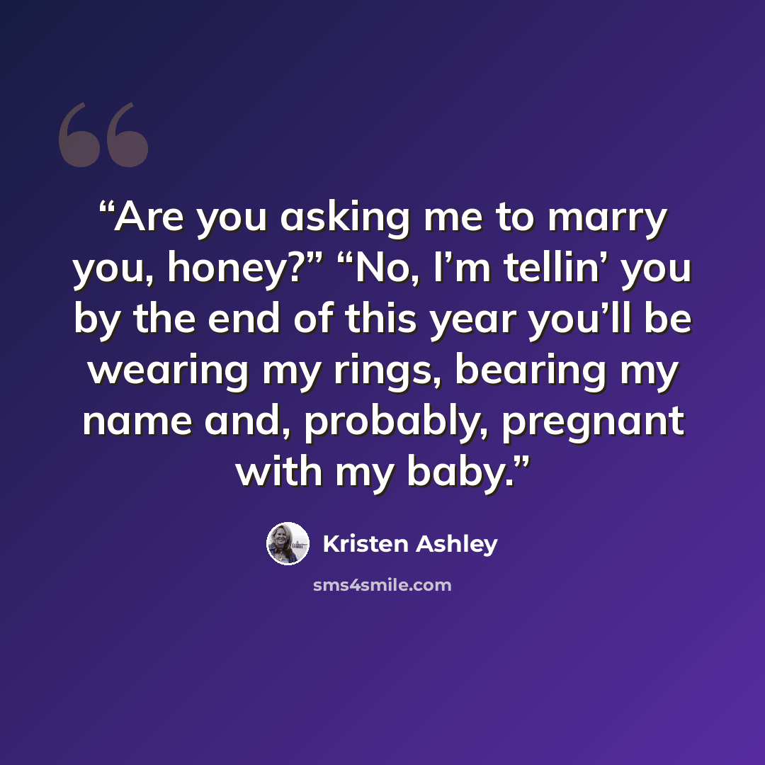 “Are you asking me to marry you, honey?” “No, I’m tellin’ you by the end of this year you’ll be wearing my rings, bearing my name and, probably, pregnant with my baby.” quote by Kristen Ashley
