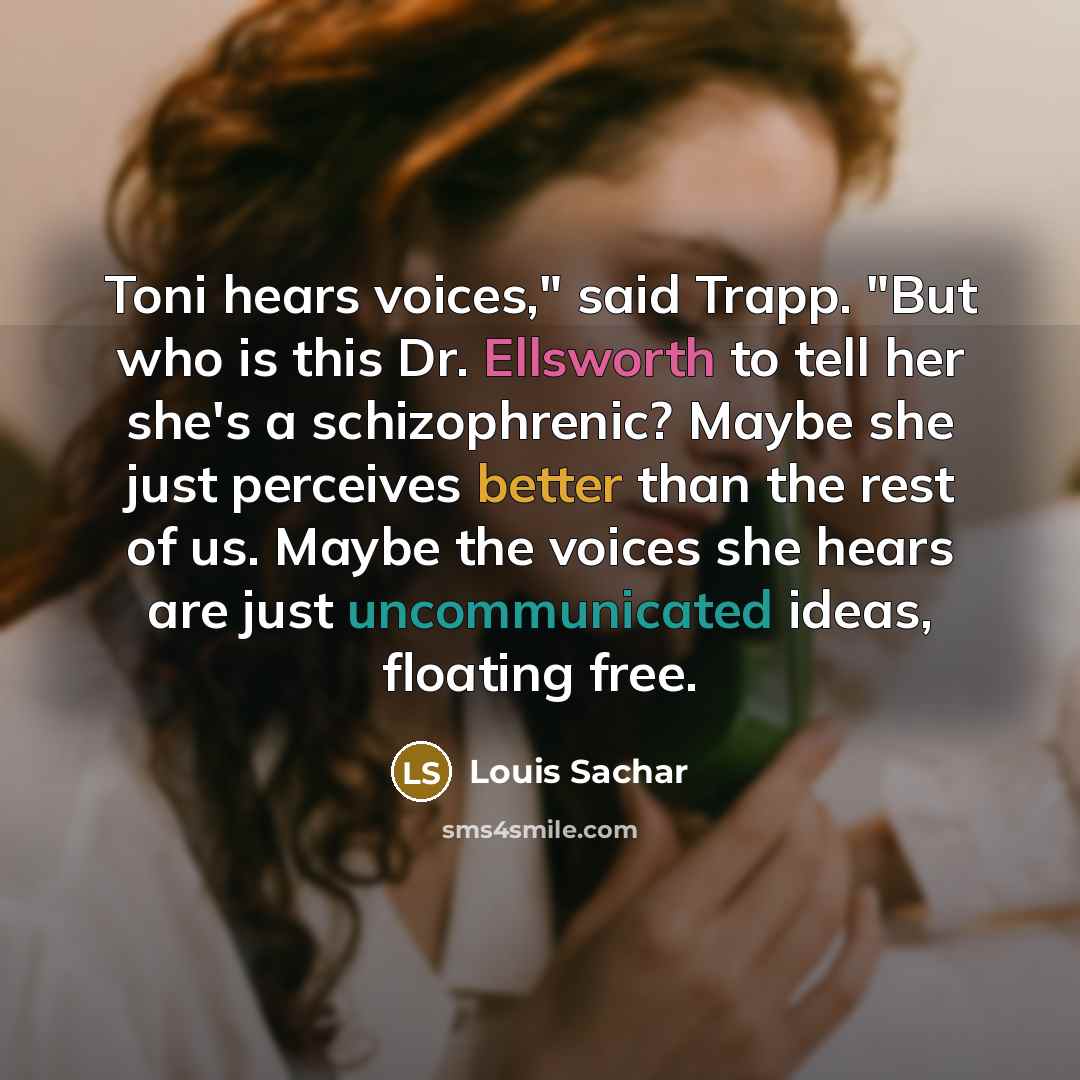 “Toni hears voices," said Trapp. "But who is this Dr. Ellsworth to tell her she's a schizophrenic? Maybe she just perceives better than the rest of us. Maybe the voices she hears are just uncommunicated ideas, floating free.” quote by Louis Sachar