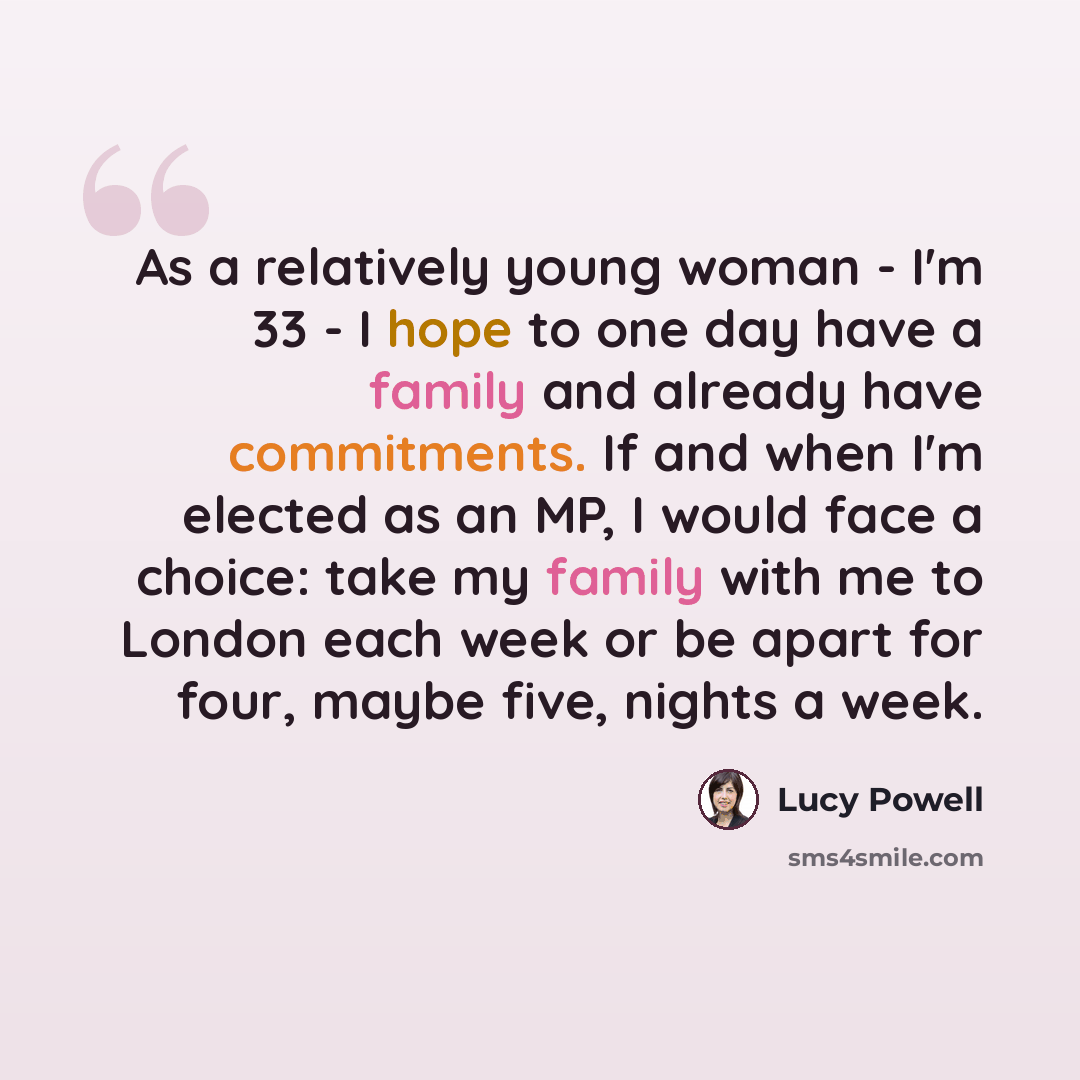 “As a relatively young woman - I'm 33 - I hope to one day have a family and already have commitments. If and when I'm elected as an MP, I would face a choice: take my family with me to London each week or be apart for four, maybe five, nights a week.” quote by Lucy Powell