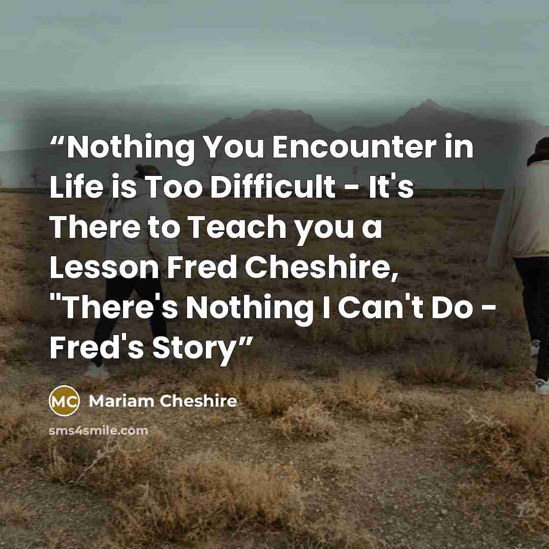 “Nothing You Encounter in Life is Too Difficult - It's There to Teach you a Lesson Fred Cheshire, "There's Nothing I Can't Do - Fred's Story” quote by Mariam Cheshire