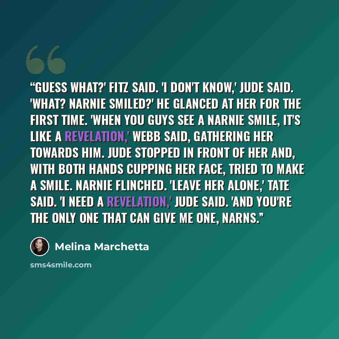 “Guess what?' Fitz said. 'I don't know,' Jude said. 'What? Narnie smiled?' He glanced at her for the first time. 'When you guys see a Narnie smile, it's like a revelation,' Webb said, gathering her towards him. Jude stopped in front of her and, with both hands cupping her face, tried to make a…” quote by Melina Marchetta