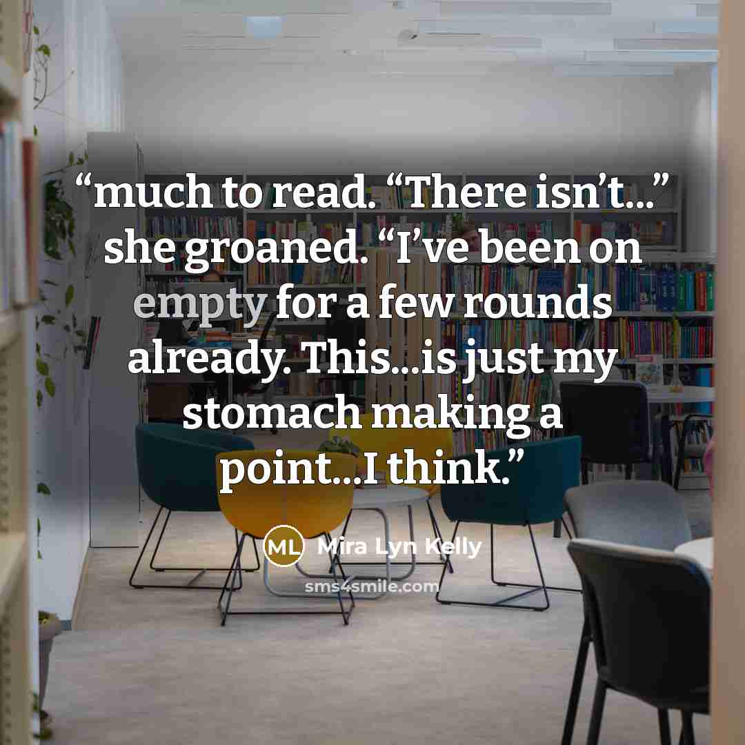 “much to read. “There isn’t...” she groaned. “I’ve been on empty for a few rounds already. This...is just my stomach making a point...I think.” quote by Mira Lyn Kelly