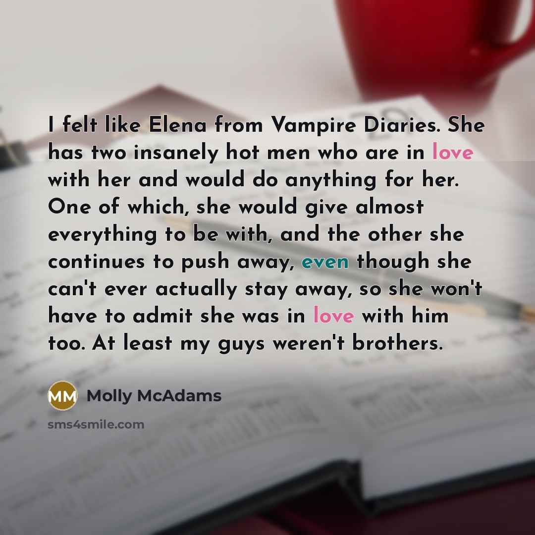 “I felt like Elena from Vampire Diaries. She has two insanely hot men who are in love with her and would do anything for her. One of which, she would give almost everything to be with, and the other she continues to push away, even though she can't ever actually stay away, so she won't have to…” quote by Molly McAdams