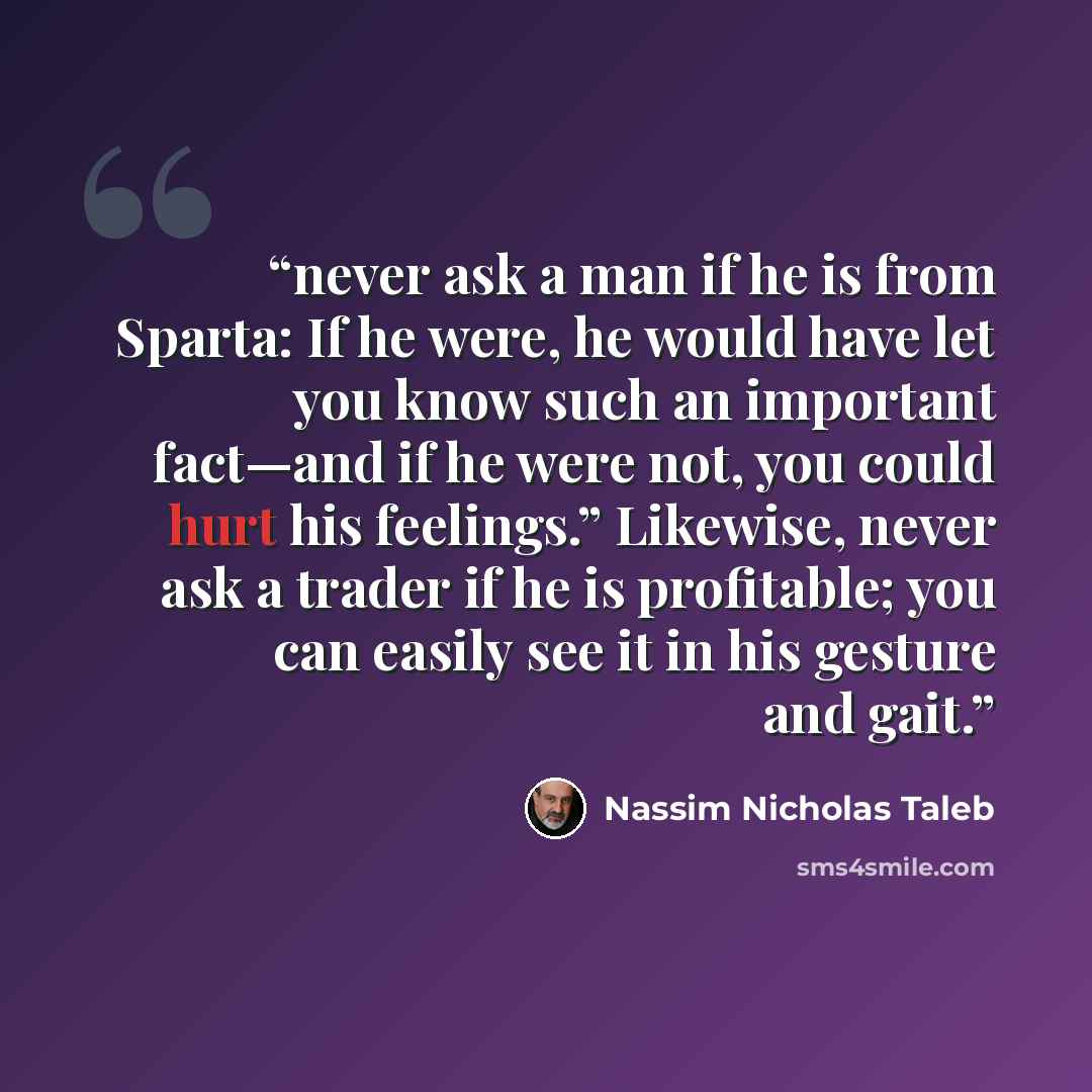 “never ask a man if he is from Sparta: If he were, he would have let you know such an important fact—and if he were not, you could hurt his feelings.” Likewise, never ask a trader if he is profitable; you can easily see it in his gesture and gait.” quote by Nassim Nicholas Taleb