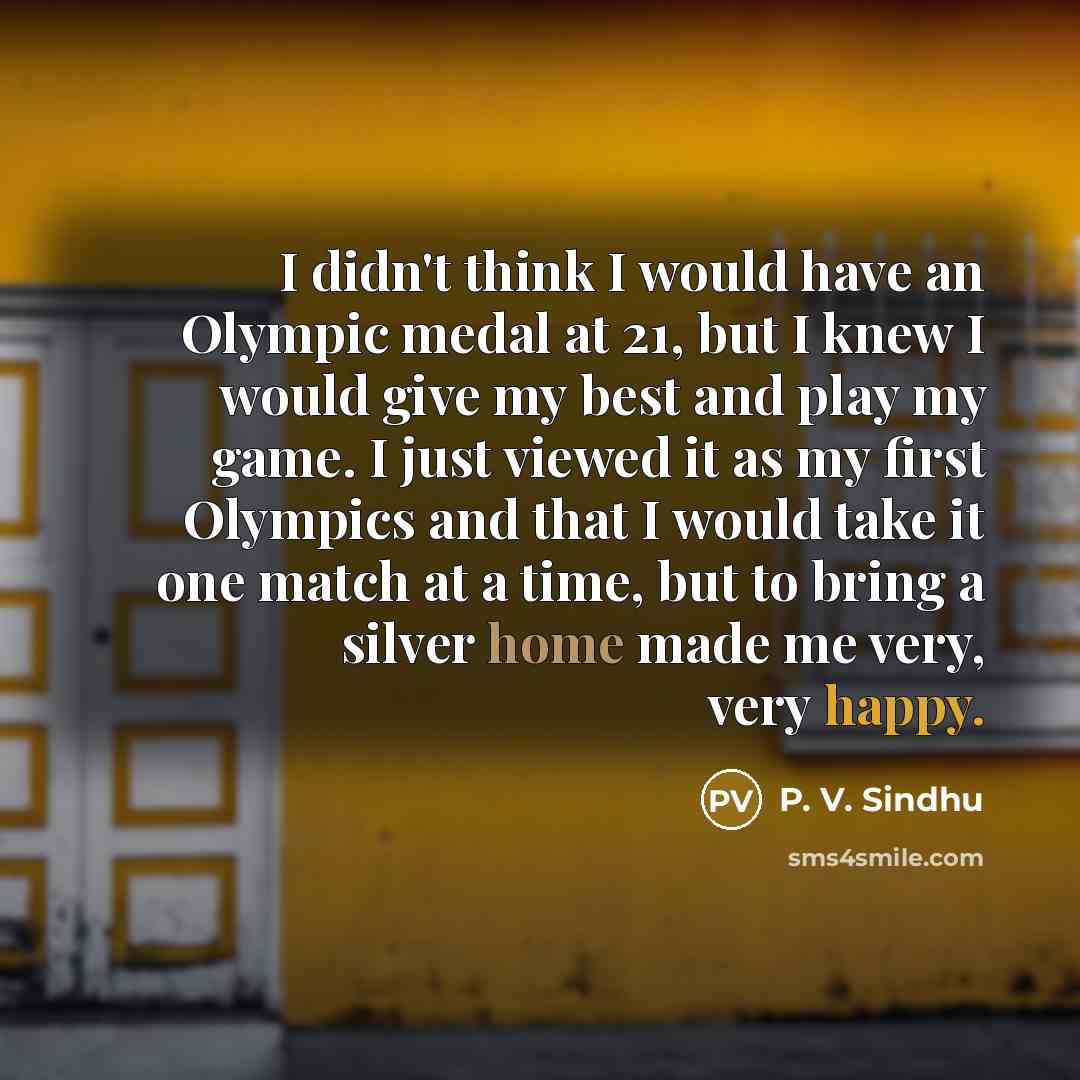 “I didn't think I would have an Olympic medal at 21, but I knew I would give my best and play my game. I just viewed it as my first Olympics and that I would take it one match at a time, but to bring a silver home made me very, very happy.” quote by P. V. Sindhu