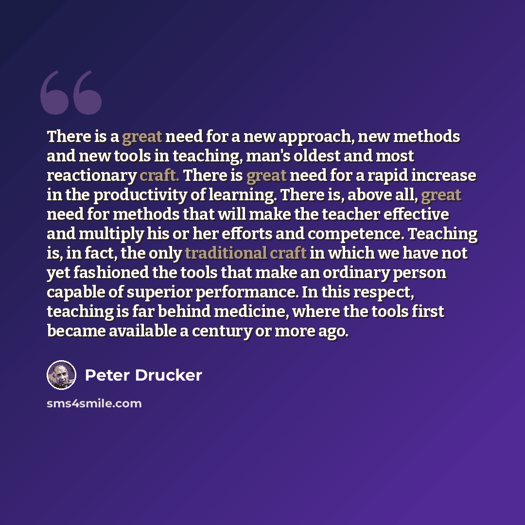 “There is a great need for a new approach, new methods and new tools in teaching, man's oldest and most reactionary craft. There is great need for a rapid increase in the productivity of learning. There is, above all, great need for methods that will make the teacher effective and multiply his or…” quote by Peter Drucker