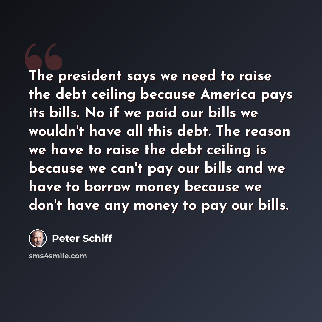 “The president says we need to raise the debt ceiling because America pays its bills. No if we paid our bills we wouldn't have all this debt. The reason we have to raise the debt ceiling is because we can't pay our bills and we have to borrow money because we don't have any money to pay our bills.” quote by Peter Schiff