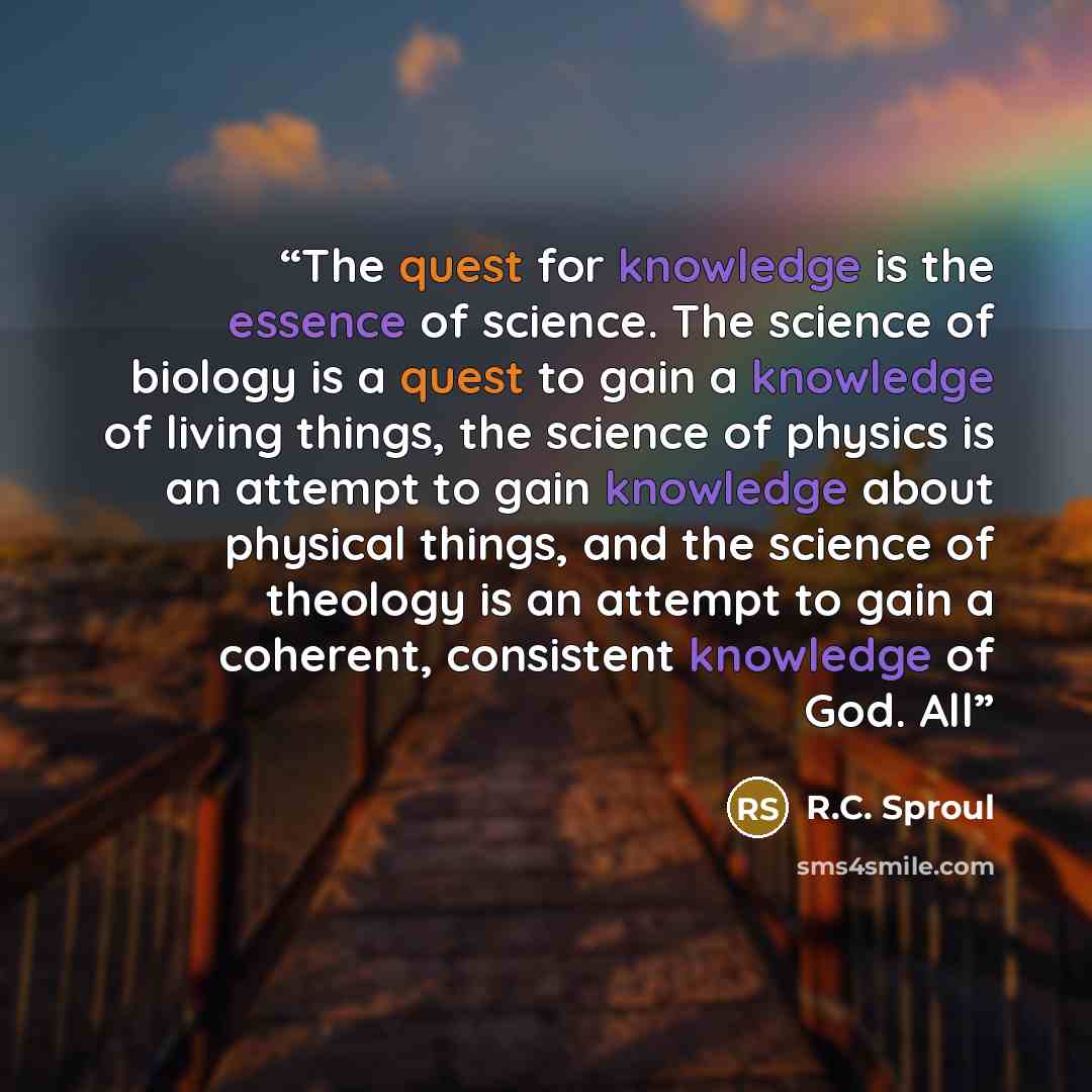 “The quest for knowledge is the essence of science. The science of biology is a quest to gain a knowledge of living things, the science of physics is an attempt to gain knowledge about physical things, and the science of theology is an attempt to gain a coherent, consistent knowledge of God. All” quote by R.C. Sproul