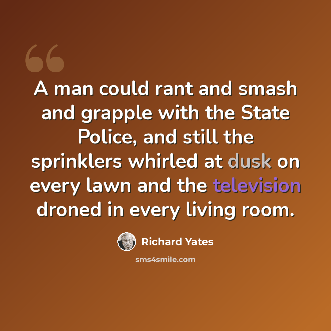 “A man could rant and smash and grapple with the State Police, and still the sprinklers whirled at dusk on every lawn and the television droned in every living room.” quote by Richard Yates