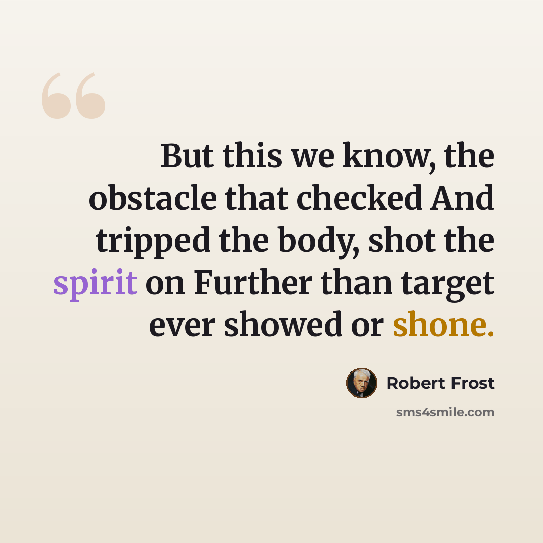 “But this we know, the obstacle that checked And tripped the body, shot the spirit on Further than target ever showed or shone.” quote by Robert Frost