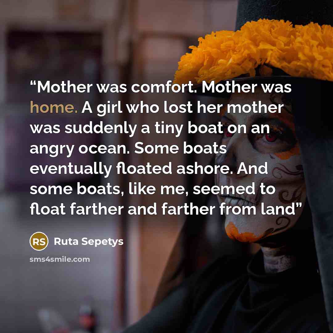 “Mother was comfort. Mother was home. A girl who lost her mother was suddenly a tiny boat on an angry ocean. Some boats eventually floated ashore. And some boats, like me, seemed to float farther and farther from land” quote by Ruta Sepetys