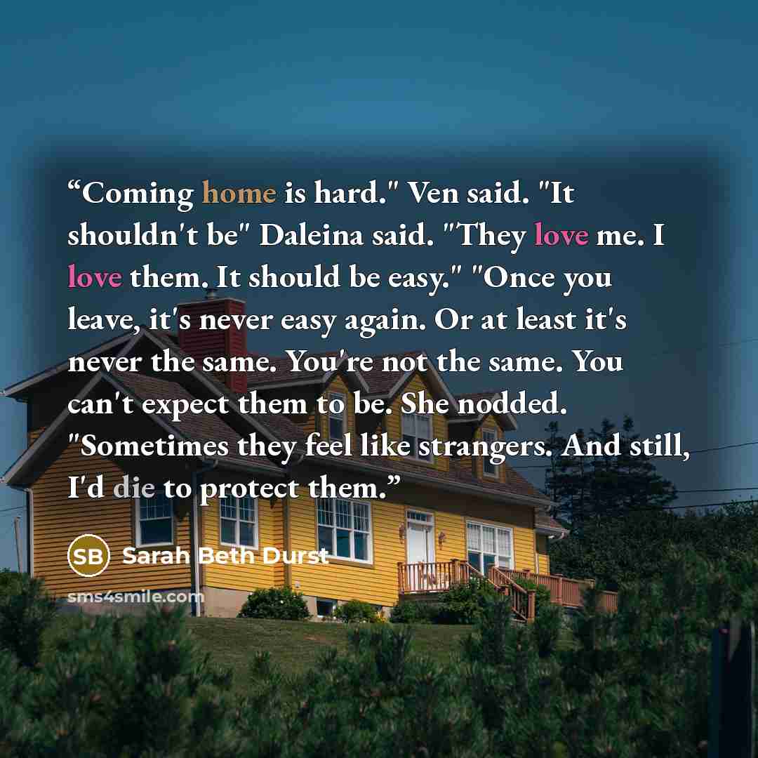 “Coming home is hard." Ven said. "It shouldn't be" Daleina said. "They love me. I love them. It should be easy." "Once you leave, it's never easy again. Or at least it's never the same. You're not the same. You can't expect them to be. She nodded. "Sometimes they feel like strangers. And still, I'd…” quote by Sarah Beth Durst