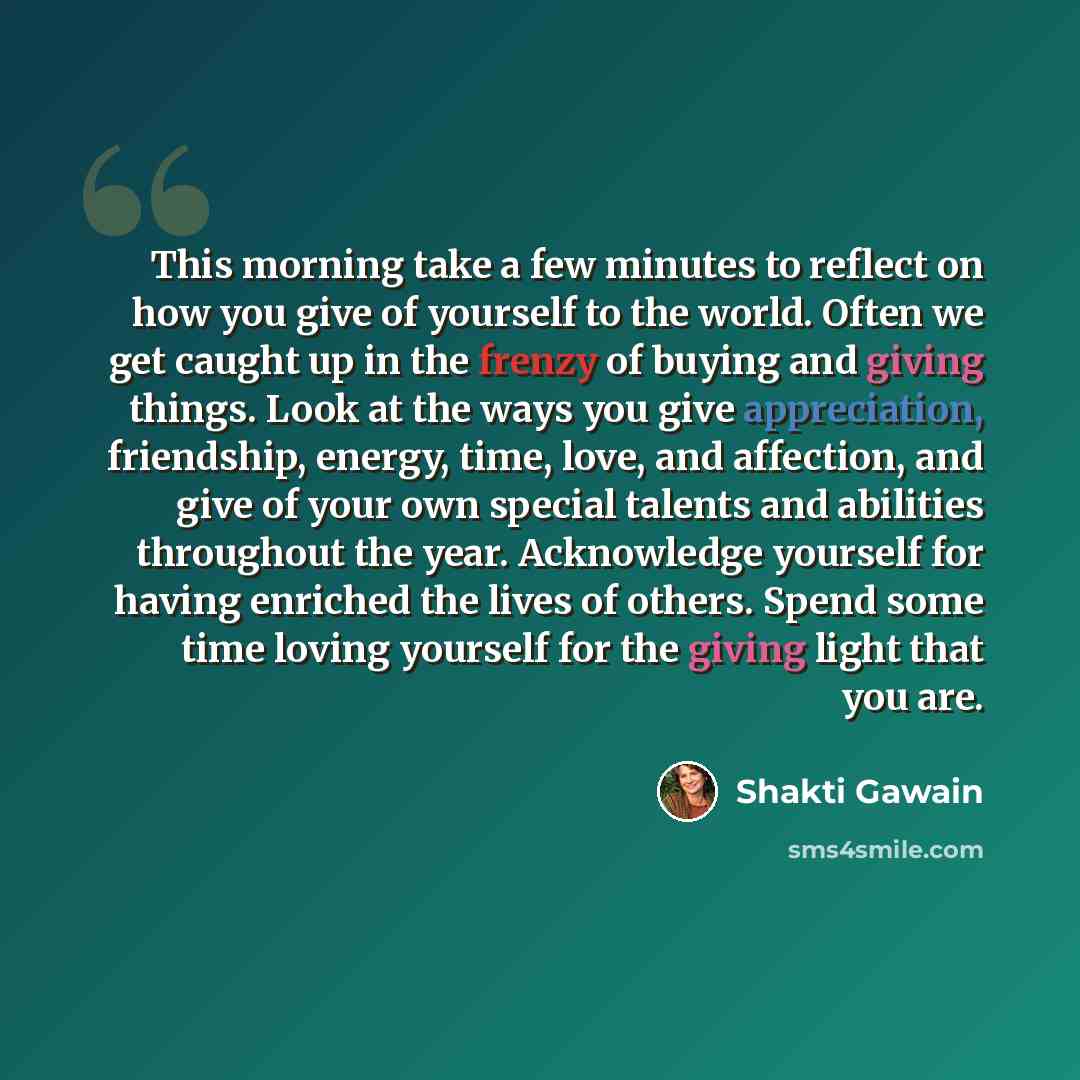 “This morning take a few minutes to reflect on how you give of yourself to the world. Often we get caught up in the frenzy of buying and giving things. Look at the ways you give appreciation, friendship, energy, time, love, and affection, and give of your own special talents and abilities…” quote by Shakti Gawain