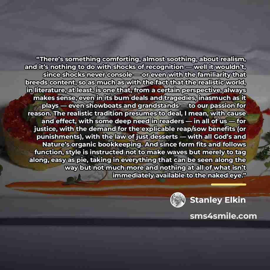 “There’s something comforting, almost soothing, about realism, and it’s nothing to do with shocks of recognition — well it wouldn’t, since shocks never console — or even with the familiarity that breeds content, so as much as with the fact that the realistic world, in literature, at least, is one…” quote by Stanley Elkin