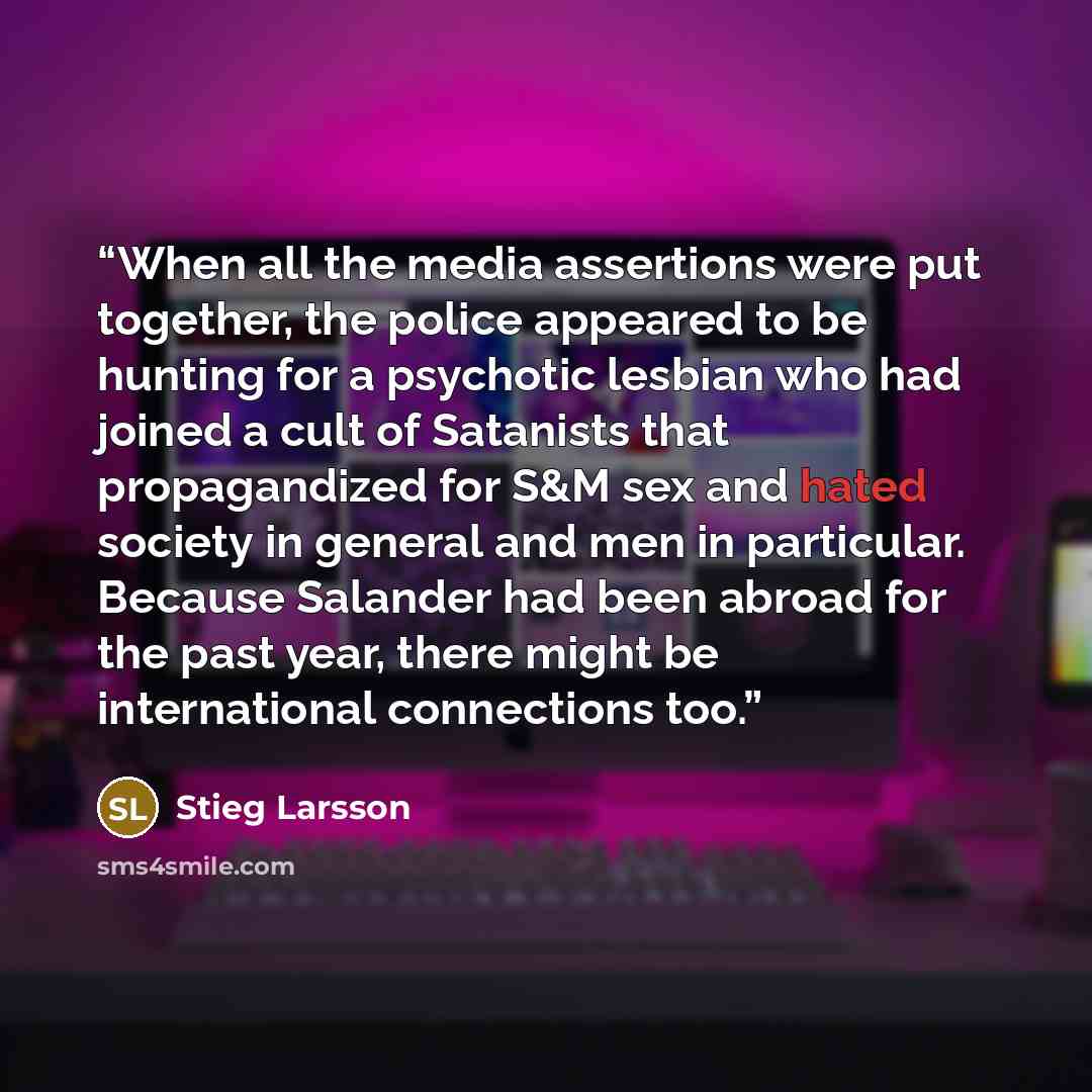 “When all the media assertions were put together, the police appeared to be hunting for a psychotic lesbian who had joined a cult of Satanists that propagandized for S&M sex and hated society in general and men in particular. Because Salander had been abroad for the past year, there might be…” quote by Stieg Larsson