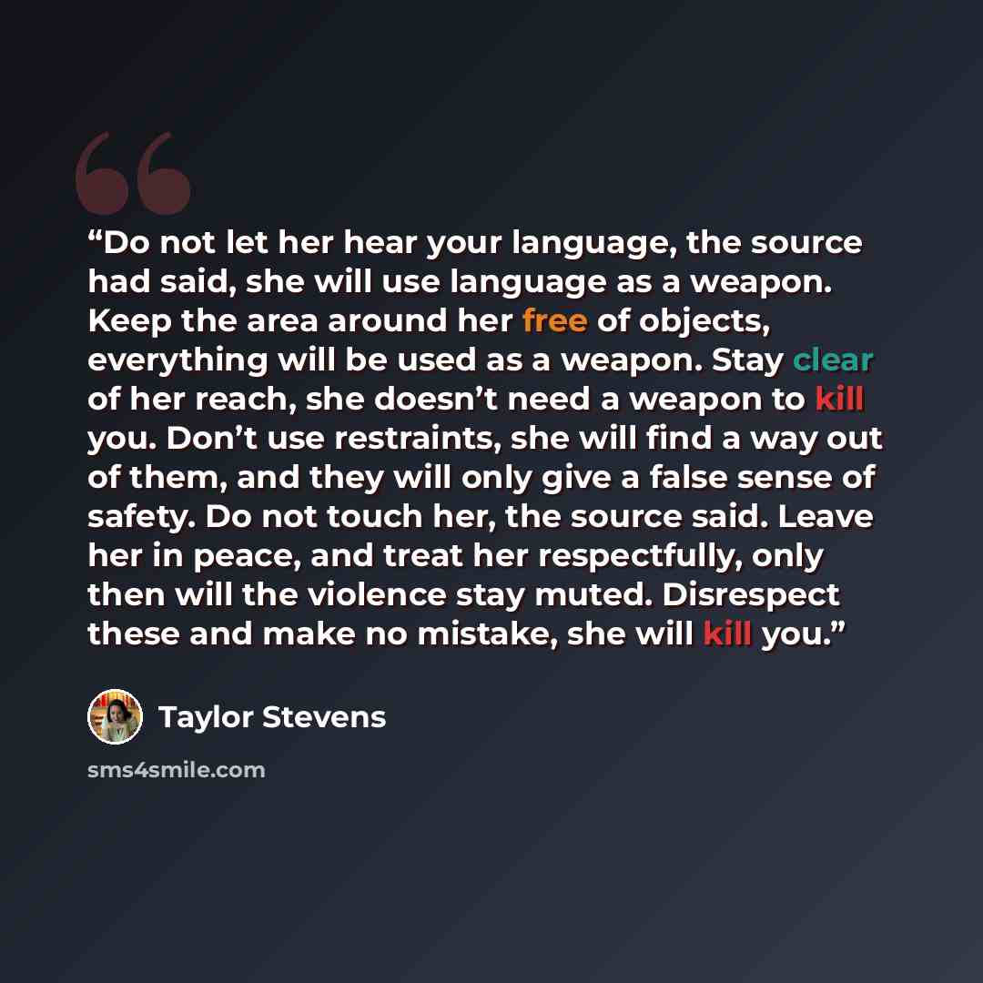 “Do not let her hear your language, the source had said, she will use language as a weapon. Keep the area around her free of objects, everything will be used as a weapon. Stay clear of her reach, she doesn’t need a weapon to kill you. Don’t use restraints, she will find a way out of them, and they…” quote by Taylor Stevens