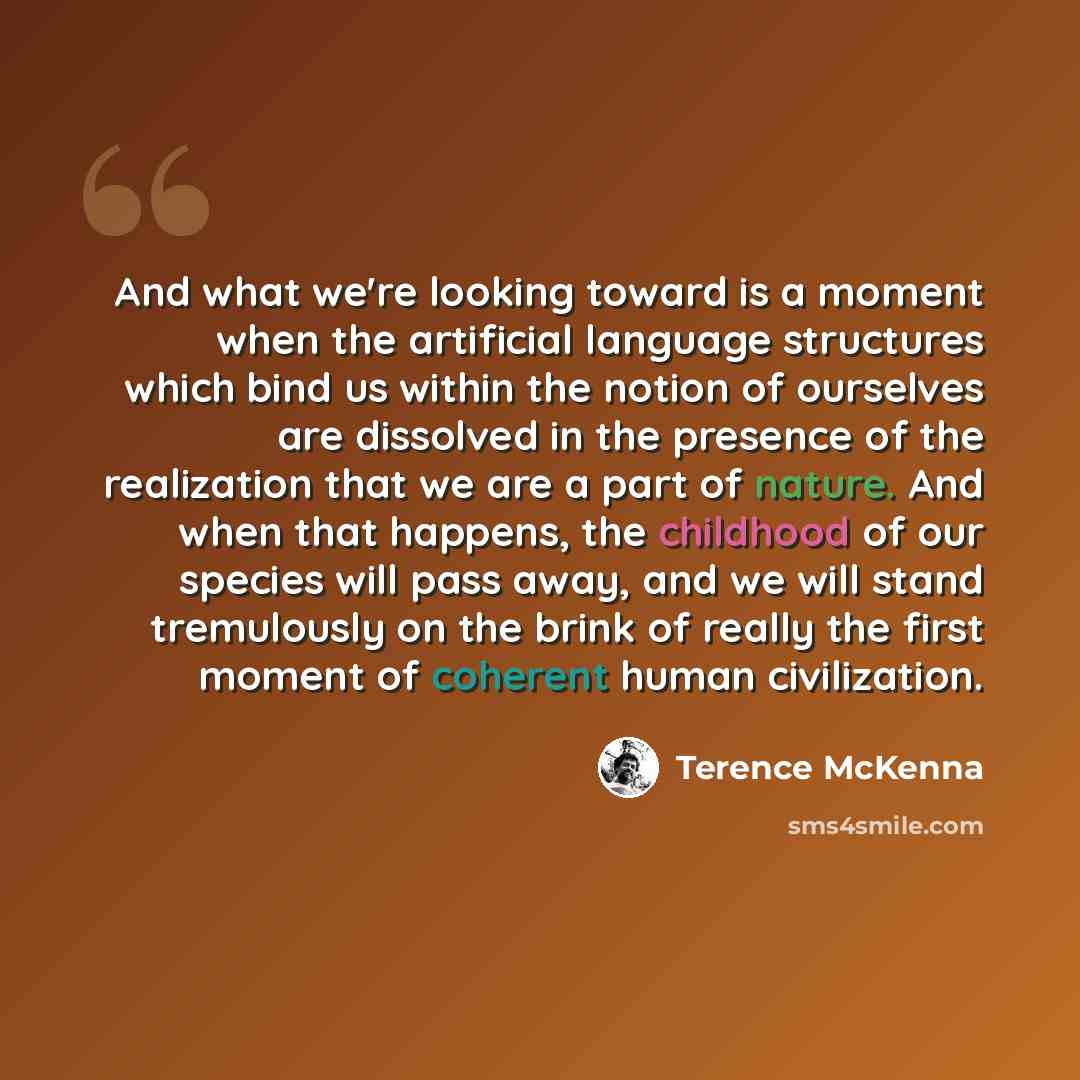 “And what we're looking toward is a moment when the artificial language structures which bind us within the notion of ourselves are dissolved in the presence of the realization that we are a part of nature. And when that happens, the childhood of our species will pass away, and we will stand…” quote by Terence McKenna
