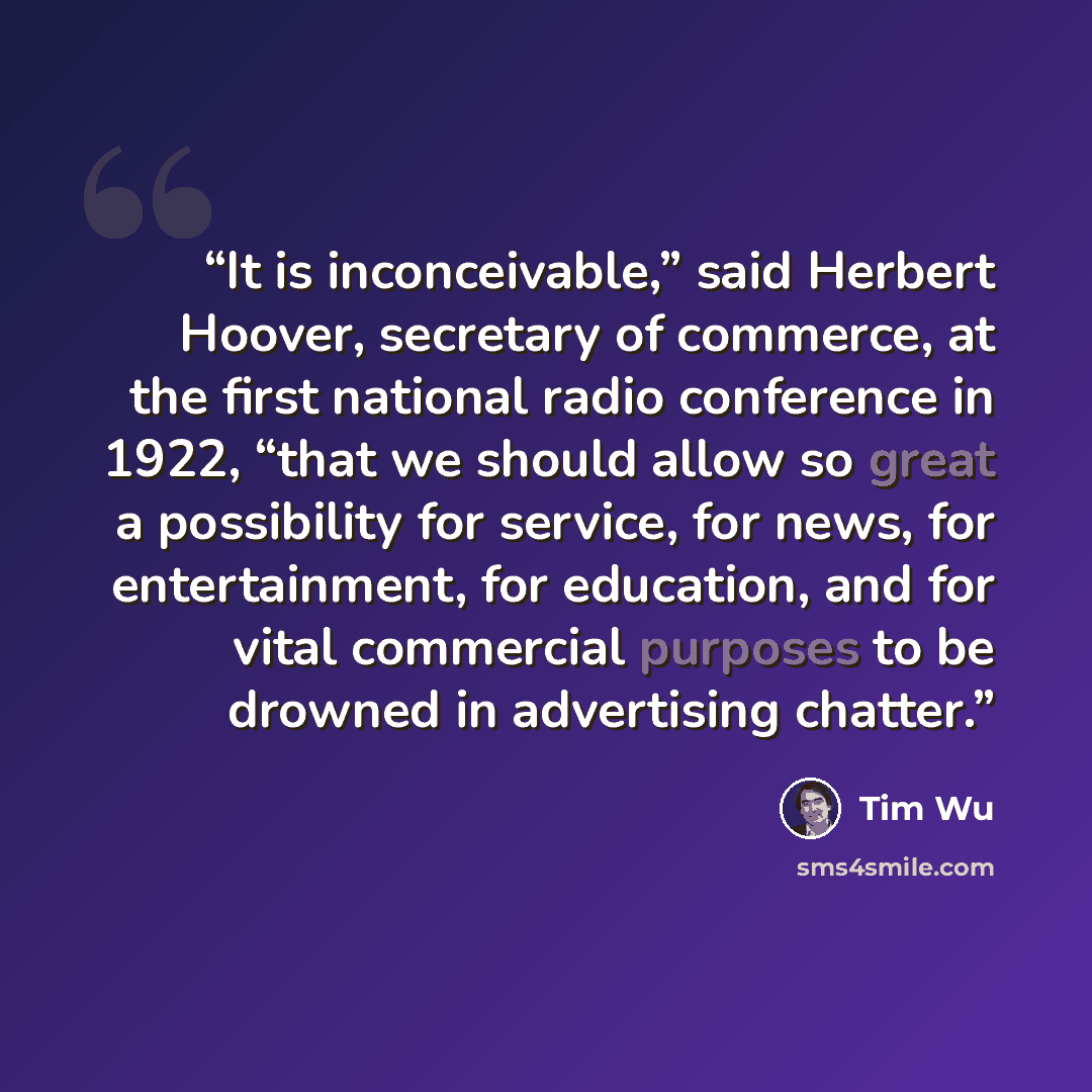 “It is inconceivable,” said Herbert Hoover, secretary of commerce, at the first national radio conference in 1922, “that we should allow so great a possibility for service, for news, for entertainment, for education, and for vital commercial purposes to be drowned in advertising chatter.” quote by Tim Wu