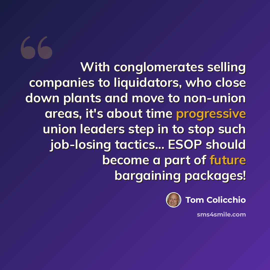 “With conglomerates selling companies to liquidators, who close down plants and move to non-union areas, it's about time progressive union leaders step in to stop such job-losing tactics... ESOP should become a part of future bargaining packages!” quote by Tom Colicchio