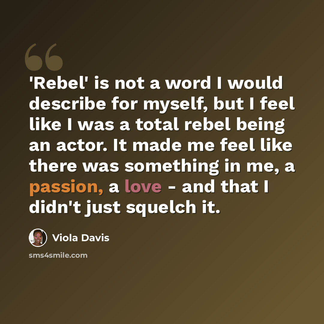 “'Rebel' is not a word I would describe for myself, but I feel like I was a total rebel being an actor. It made me feel like there was something in me, a passion, a love - and that I didn't just squelch it.” quote by Viola Davis