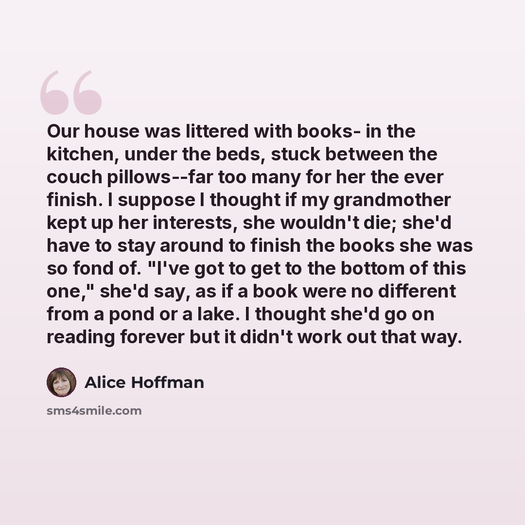 “Our house was littered with books- in the kitchen, under the beds, stuck between the couch pillows--far too many for her the ever finish. I suppose I thought if my grandmother kept up her interests, she wouldn't die; she'd have to stay around to finish the books she was so fond of. "I've got to…” quote by Alice Hoffman