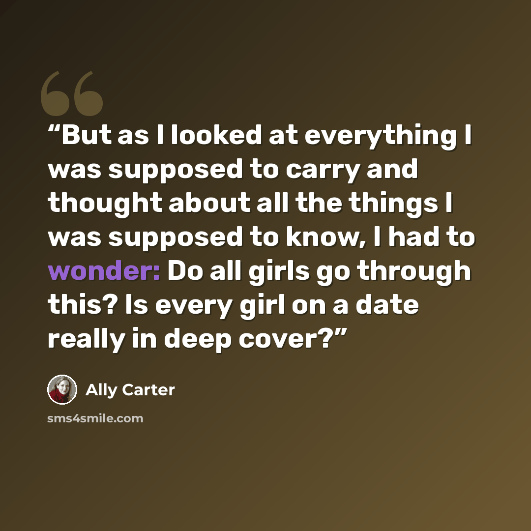“But as I looked at everything I was supposed to carry and thought about all the things I was supposed to know, I had to wonder: Do all girls go through this? Is every girl on a date really in deep cover?” quote by Ally Carter