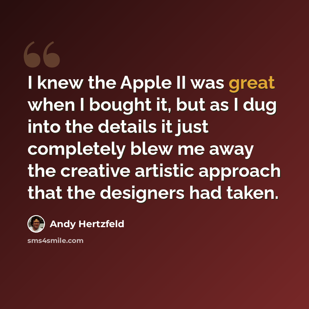 “I knew the Apple II was great when I bought it, but as I dug into the details it just completely blew me away the creative artistic approach that the designers had taken.” quote by Andy Hertzfeld