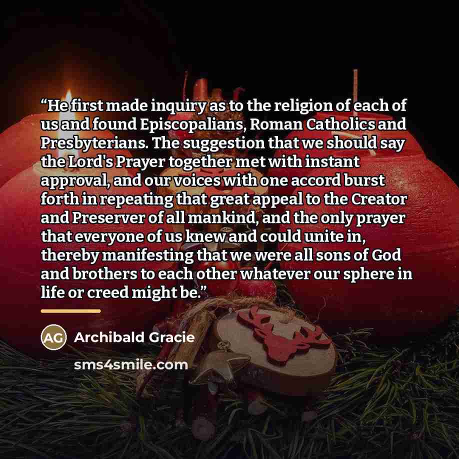“He first made inquiry as to the religion of each of us and found Episcopalians, Roman Catholics and Presbyterians. The suggestion that we should say the Lord's Prayer together met with instant approval, and our voices with one accord burst forth in repeating that great appeal to the Creator and…” quote by Archibald Gracie