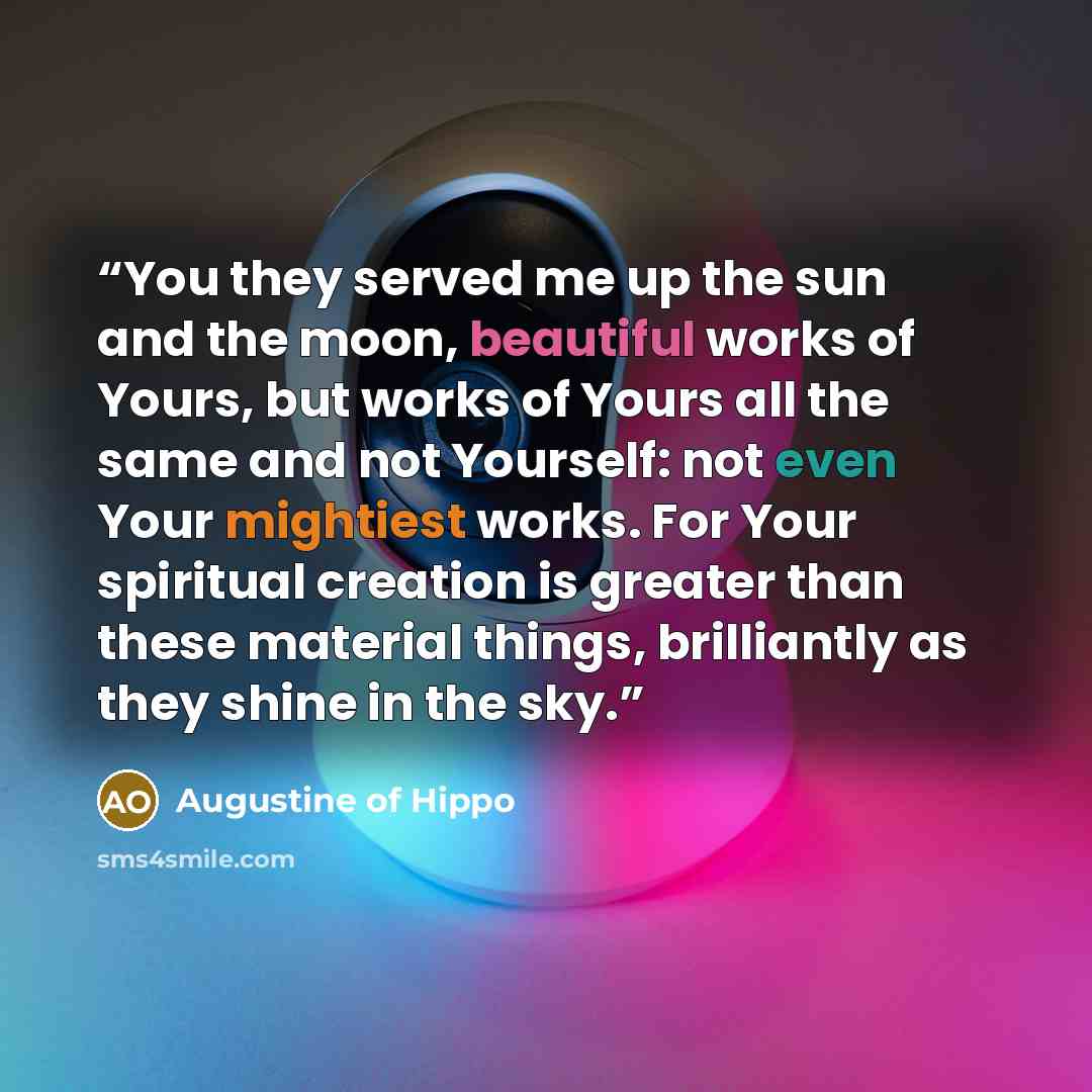 “You they served me up the sun and the moon, beautiful works of Yours, but works of Yours all the same and not Yourself: not even Your mightiest works. For Your spiritual creation is greater than these material things, brilliantly as they shine in the sky.” quote by Augustine of Hippo