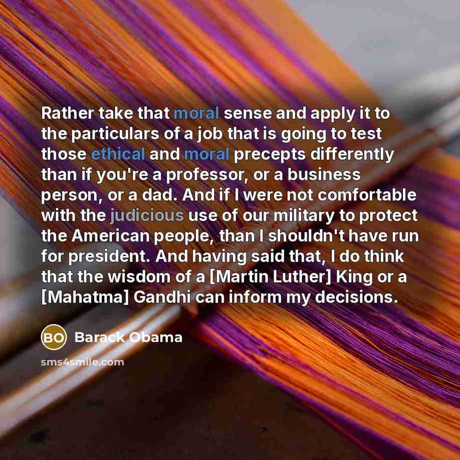 “Rather take that moral sense and apply it to the particulars of a job that is going to test those ethical and moral precepts differently than if you're a professor, or a business person, or a dad. And if I were not comfortable with the judicious use of our military to protect the American people…” quote by Barack Obama
