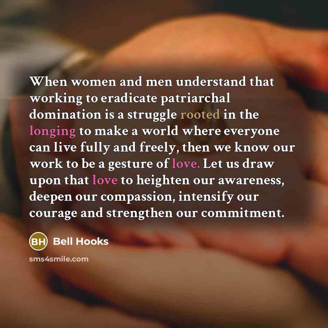 “When women and men understand that working to eradicate patriarchal domination is a struggle rooted in the longing to make a world where everyone can live fully and freely, then we know our work to be a gesture of love. Let us draw upon that love to heighten our awareness, deepen our compassion…” quote by Bell Hooks