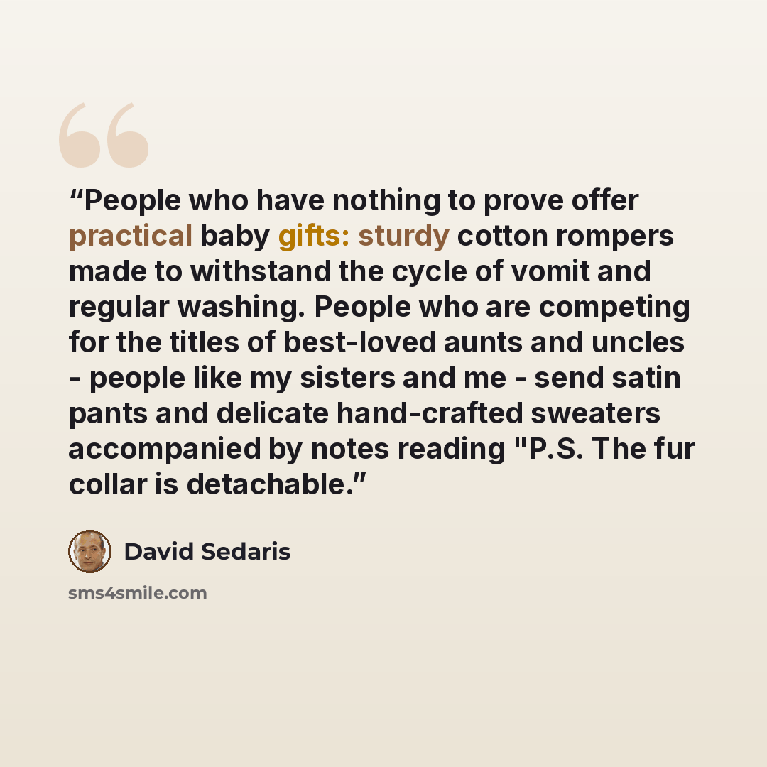 “People who have nothing to prove offer practical baby gifts: sturdy cotton rompers made to withstand the cycle of vomit and regular washing. People who are competing for the titles of best-loved aunts and uncles - people like my sisters and me - send satin pants and delicate hand-crafted sweaters…” quote by David Sedaris