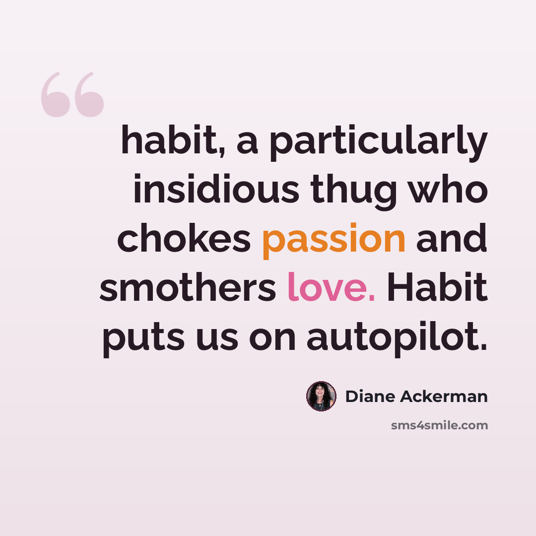 “habit, a particularly insidious thug who chokes passion and smothers love. Habit puts us on autopilot.” quote by Diane Ackerman