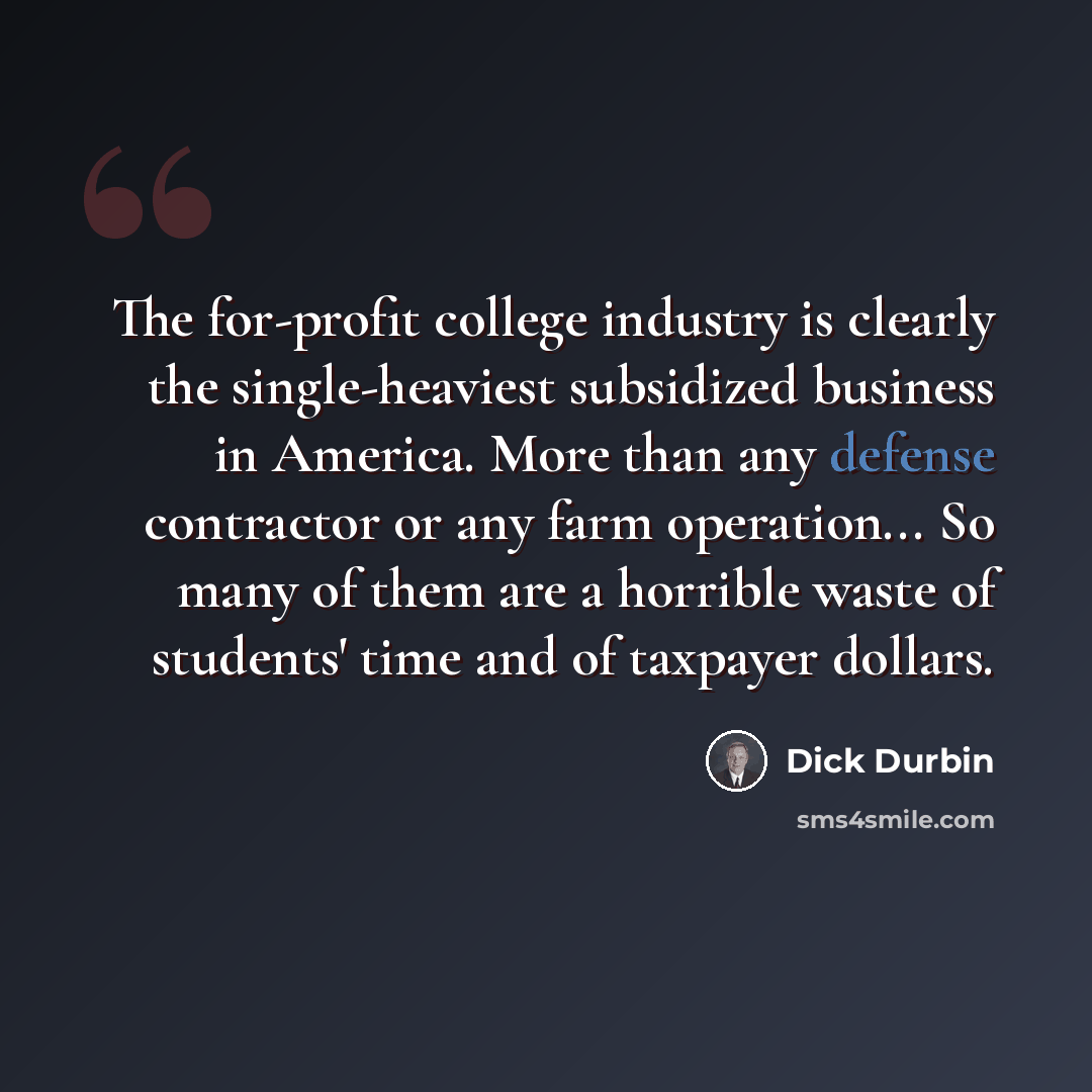 “The for-profit college industry is clearly the single-heaviest subsidized business in America. More than any defense contractor or any farm operation... So many of them are a horrible waste of students' time and of taxpayer dollars.” quote by Dick Durbin