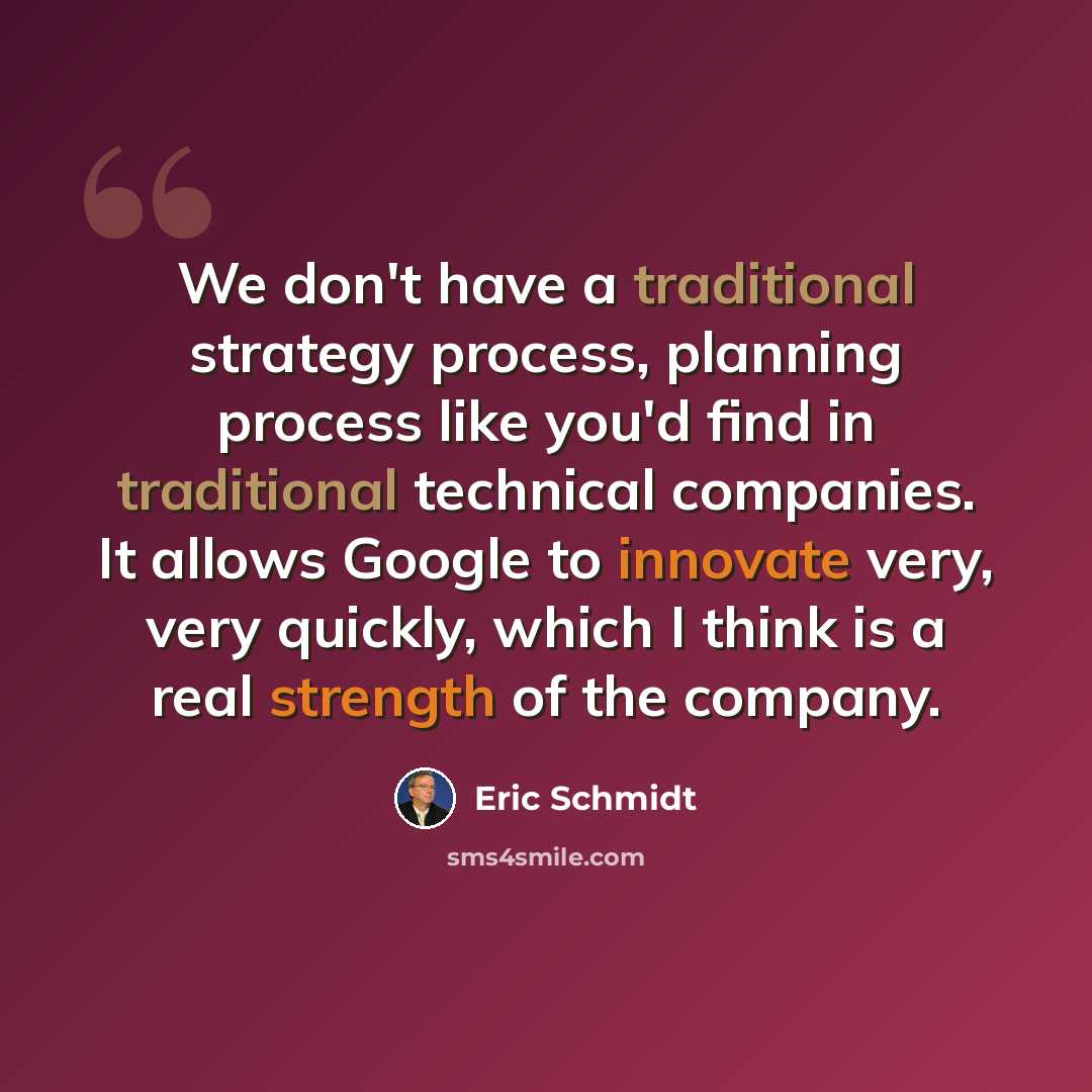 “We don't have a traditional strategy process, planning process like you'd find in traditional technical companies. It allows Google to innovate very, very quickly, which I think is a real strength of the company.” quote by Eric Schmidt