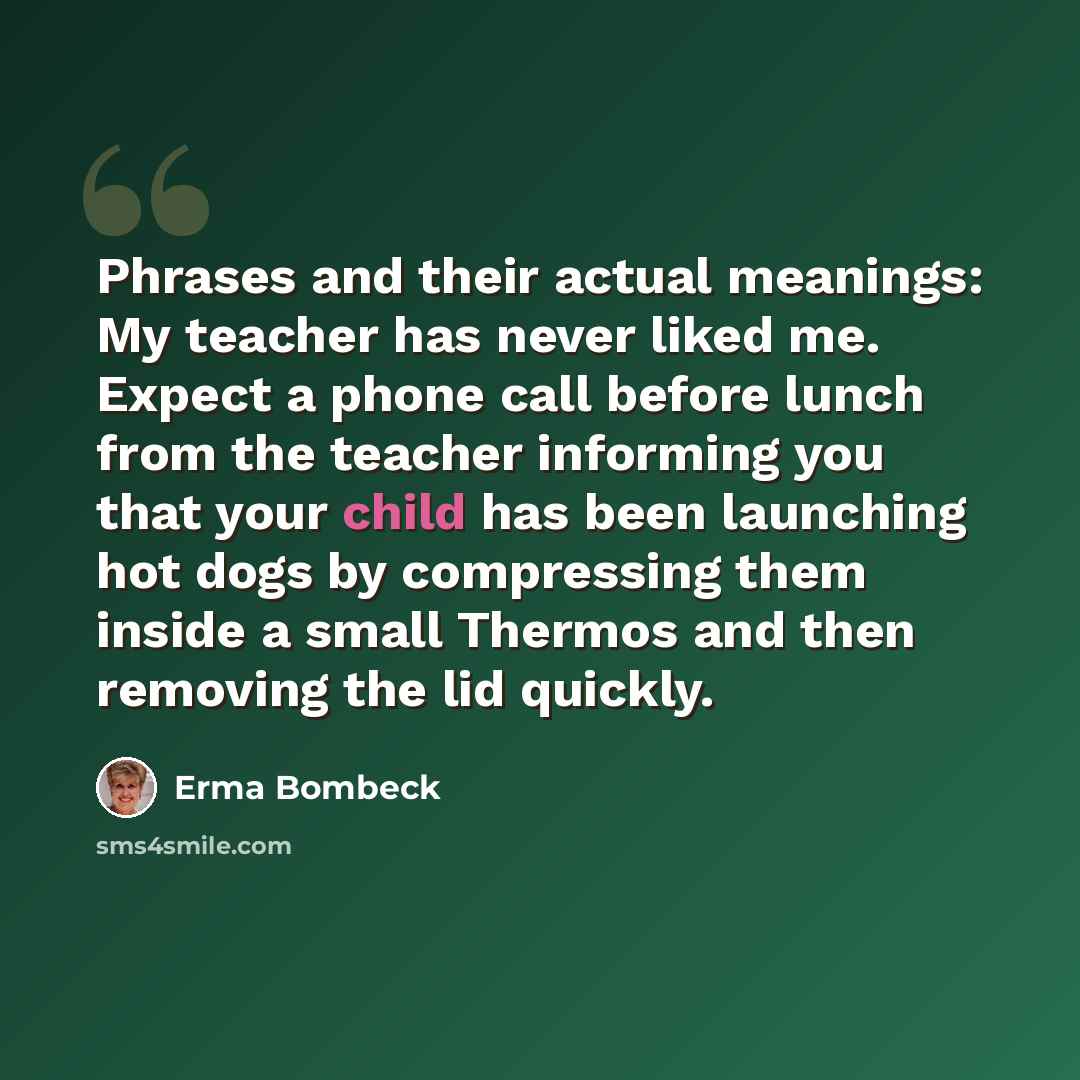 “Phrases and their actual meanings: My teacher has never liked me. Expect a phone call before lunch from the teacher informing you that your child has been launching hot dogs by compressing them inside a small Thermos and then removing the lid quickly.” quote by Erma Bombeck