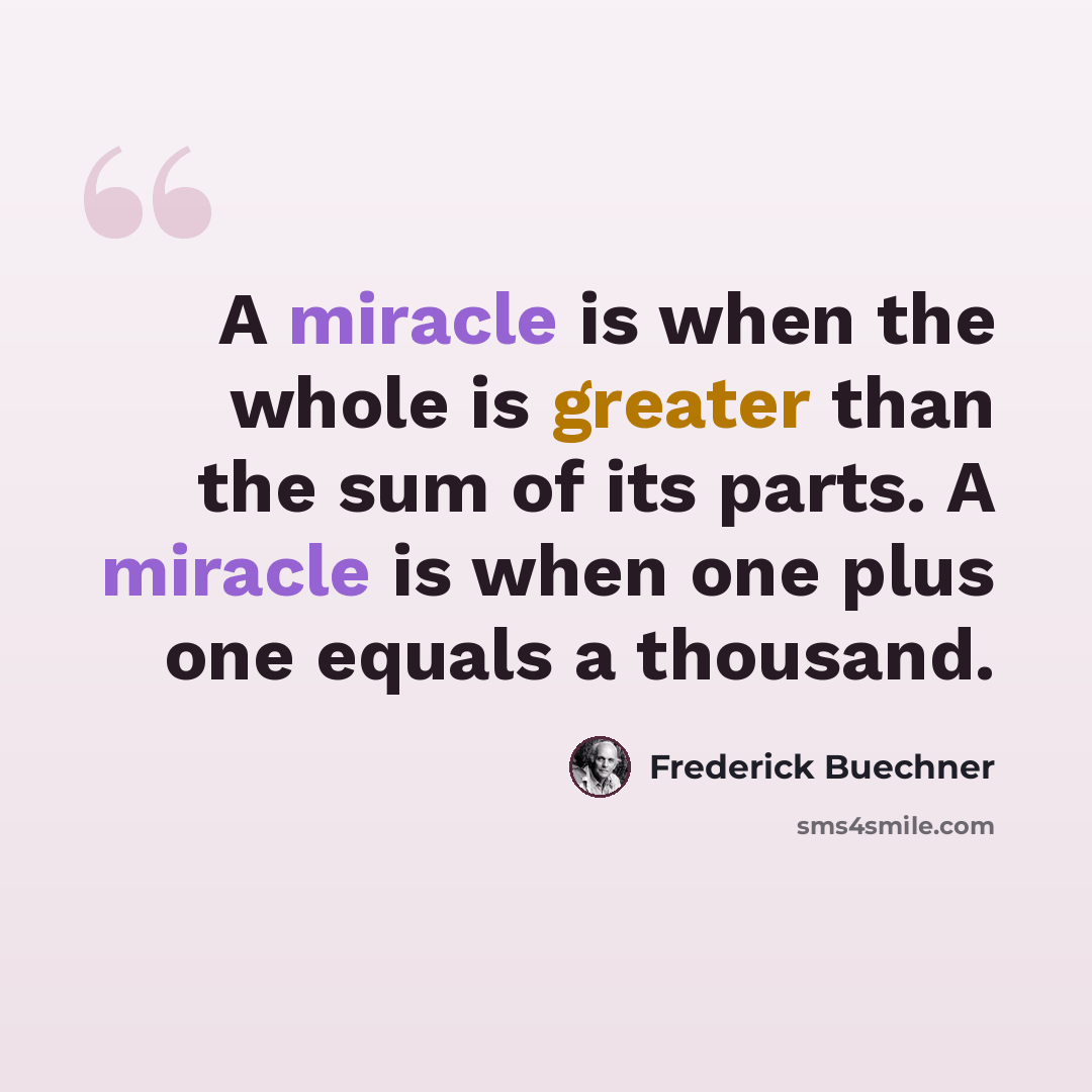 “A miracle is when the whole is greater than the sum of its parts. A miracle is when one plus one equals a thousand.” quote by Frederick Buechner
