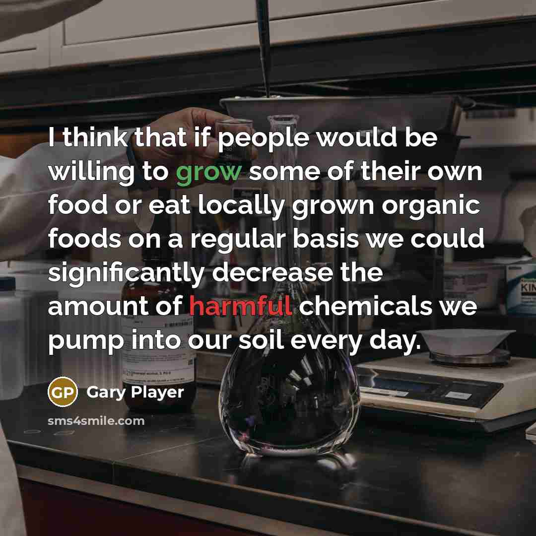 “I think that if people would be willing to grow some of their own food or eat locally grown organic foods on a regular basis we could significantly decrease the amount of harmful chemicals we pump into our soil every day.” quote by Gary Player