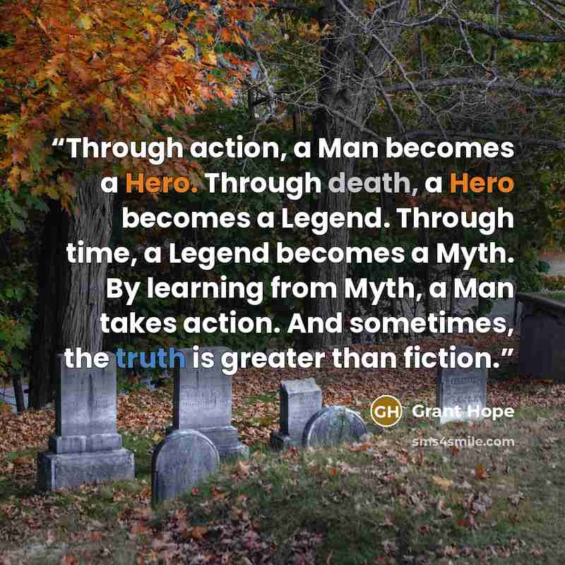“Through action, a Man becomes a Hero. Through death, a Hero becomes a Legend. Through time, a Legend becomes a Myth. By learning from Myth, a Man takes action. And sometimes, the truth is greater than fiction.” quote by Grant Hope